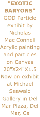 "EXOTIC BARYONS" GOD Particle exhibit by Nicholas Mac Connell
Acrylic painting and particles on Canvas 20"X24"X1.5
Now on exhibit at Michael Seewald Gallery in Del Mar Plaza, Del Mar, Ca